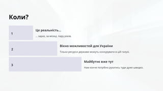 Коли?
1
Це реальність…
… зараз, за місяці, пару років.
2
Вікно можливостей для України
Тільки ресурси держави можуть конкурувати в цій галузі.
3
Майбутнє вже тут
Нам конче потрібно рухатись туди дуже швидко.
 