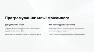 Програмування: межі можливого
Дія: успішний старт
Цифрові сервіси стали реальністю. Багато людей
задоволені зручністю "Дії".
Автоматизація рутинних операцій покращує життя.
Але життя дуже варіативне
Не всі кейси можна автоматизувати. Варіативність
життя потребує гнучкості.
Повна автоматизація державних послуг неможлива.
 