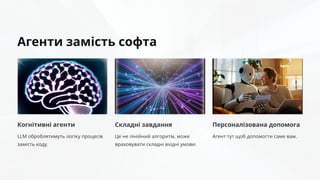Агенти замість софта
Когнітивні агенти
LLM оброблятимуть логіку процесів
замість коду.
Складні завдання
Це не лінійний алгоритм, може
враховувати складні вхідні умови.
Персоналізована допомога
Агент тут щоб допомогти саме вам.
 