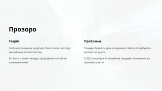 Прозоро
Теорія
Система ускладнює корупцію. Вона також протидіє
звичайному головотяпству.
Всі бачать кожен тендер. Це дозволяє запобігти
зловживанням?
Проблеми
Тендери бувають дуже складними. Навіть потребувати
експертної думки.
У 2021 році було 5+ мільйонів тендерів. Хто може їх всі
проаналізувати?
 