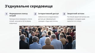 З'єднувальне середовище
1 Формування списку
потреб
Громади вільно формують список
потреб, залучаючи ШІ як форму
комунікації.
2 Інтерактивний доступ
Забезпечення інтерактивного
доступу до інформації для
громадян з будь-яких питань.
3 Зворотний зв'язок
Постійний зворотний зв'язок між
громадою та владою щодо
проєктів та їх статусу.
 