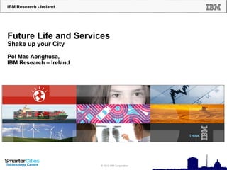 IBM Research - Ireland
© 2012 IBM Corporation
Future Life and Services
Shake up your City
Pól Mac Aonghusa,
IBM Research – Ireland
 