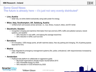 IBM Research - Ireland
© 2012 IBM Corporation
Some Good News:
The future is already here -- it’s just not very evenly distributed*
• Linz, Austria
• Solar City, an entire district exclusively using solar power for energy.
• Milan, Italy, Southampton, UK, Salzburg, Austria
• Unified smart card access across services, i.e., bus, library, museum, bikes, and EV rental.
• Stockholm, Sweden
• Congestion charging and real-time information from taxi and lorry GPS, traffic and pollution sensors, transit
systems, and weather
• 20% reduction in city traffic, and halving the average travel time
• 40% reduction in GHG, such as CO2
• Barcelona
• EV innovation: >250 charge points, all with real-time status, free city parking and charging, 3% of parking spaces
reserved for EVs.
• Madrid
• Fully integrated its emergency management systems (fire, police, ambulance) with responsiveness increased by
25% (>8 minutes)
• Amsterdam
• Public/private platform to collaborate on aggressive goals:
• Municipal organizations climate-impact neutral before 2015
• 20% renewable energy by 2025,
• 40% reduction in CO2 emissions by 2025
*William Gibson
 