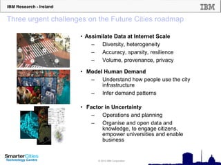 IBM Research - Ireland
© 2012 IBM Corporation
Three urgent challenges on the Future Cities roadmap
• Assimilate Data at Internet Scale
– Diversity, heterogeneity
– Accuracy, sparsity, resilience
– Volume, provenance, privacy
• Model Human Demand
– Understand how people use the city
infrastructure
– Infer demand patterns
• Factor in Uncertainty
– Operations and planning
– Organise and open data and
knowledge, to engage citizens,
empower universities and enable
business
 