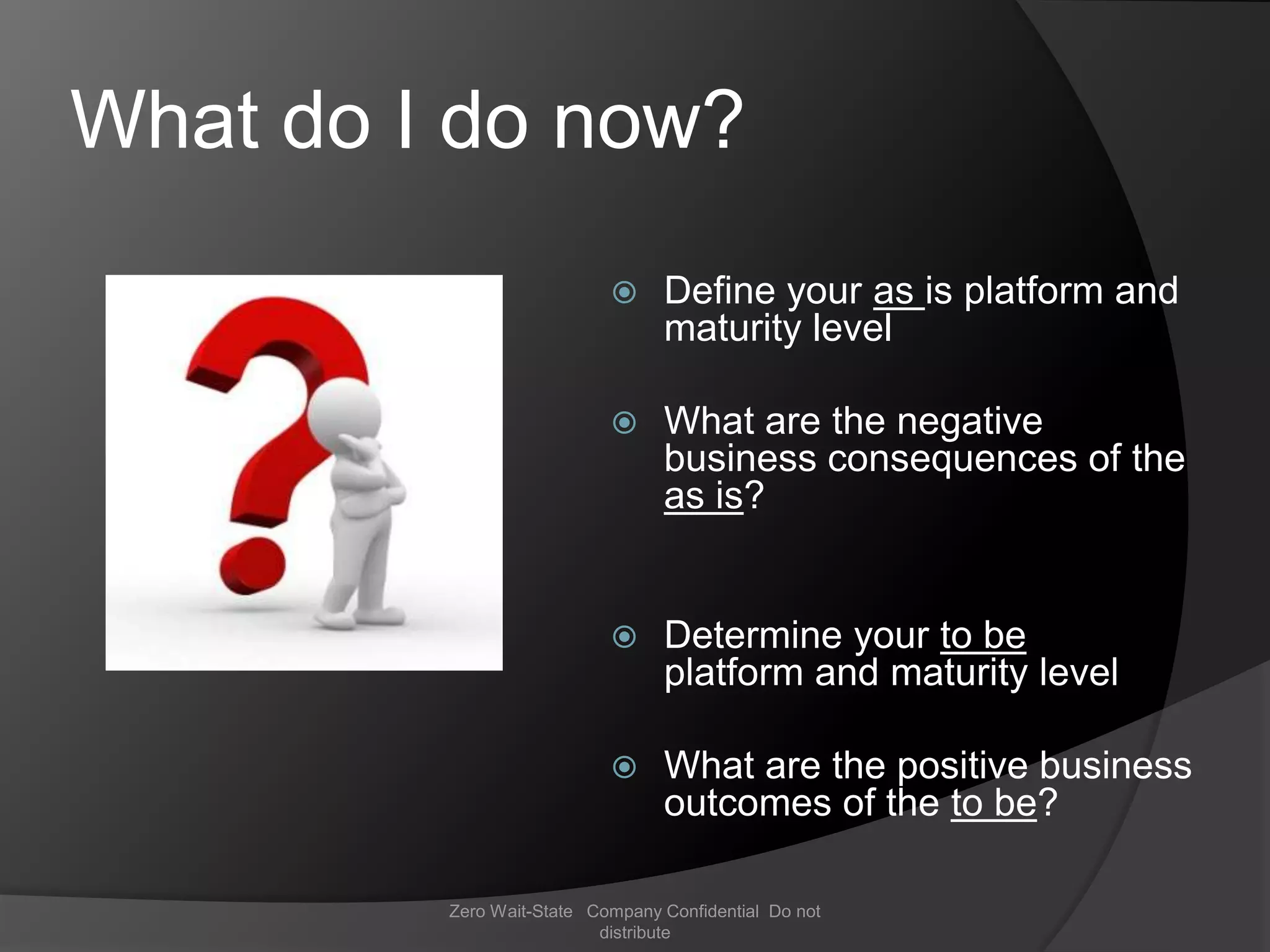 What do I do now?
                                Define your as is platform and
                                 maturity level

                                What are the negative
                                 business consequences of the
                                 as is?


                                Determine your to be
                                 platform and maturity level

                                What are the positive business
                                 outcomes of the to be?

         Zero Wait-State Company Confidential Do not
                          distribute
 