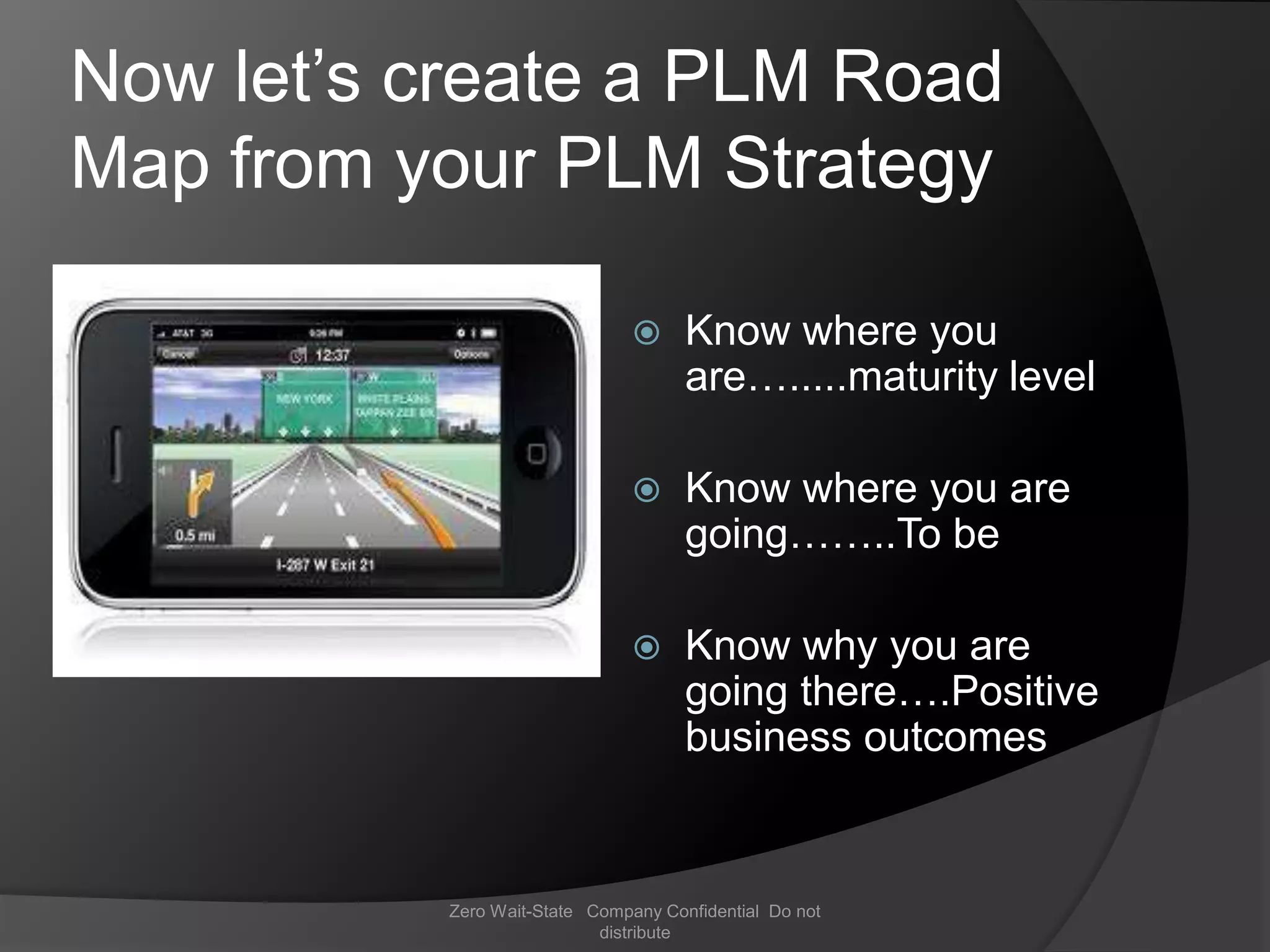 Now let’s create a PLM Road
Map from your PLM Strategy

                                    Know where you
                                     are….....maturity level

                                    Know where you are
                                     going……..To be

                                    Know why you are
                                     going there….Positive
                                     business outcomes


          Zero Wait-State Company Confidential Do not
                           distribute
 