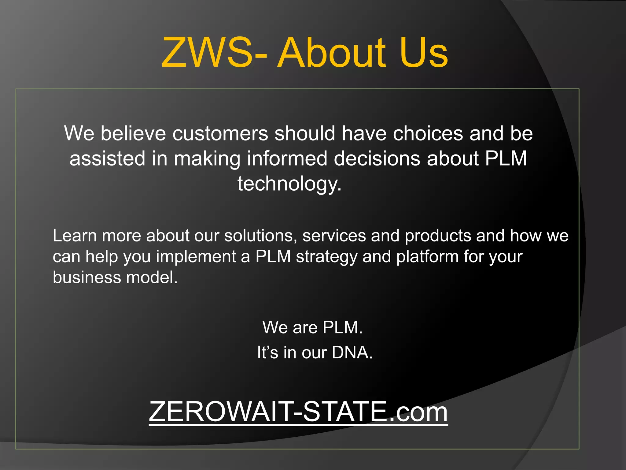 ZWS- About Us
 We believe customers should have choices and be
 assisted in making informed decisions about PLM
                   technology.

Learn more about our solutions, services and products and how we
can help you implement a PLM strategy and platform for your
business model.

                          We are PLM.
                         It’s in our DNA.


           ZEROWAIT-STATE.com
 