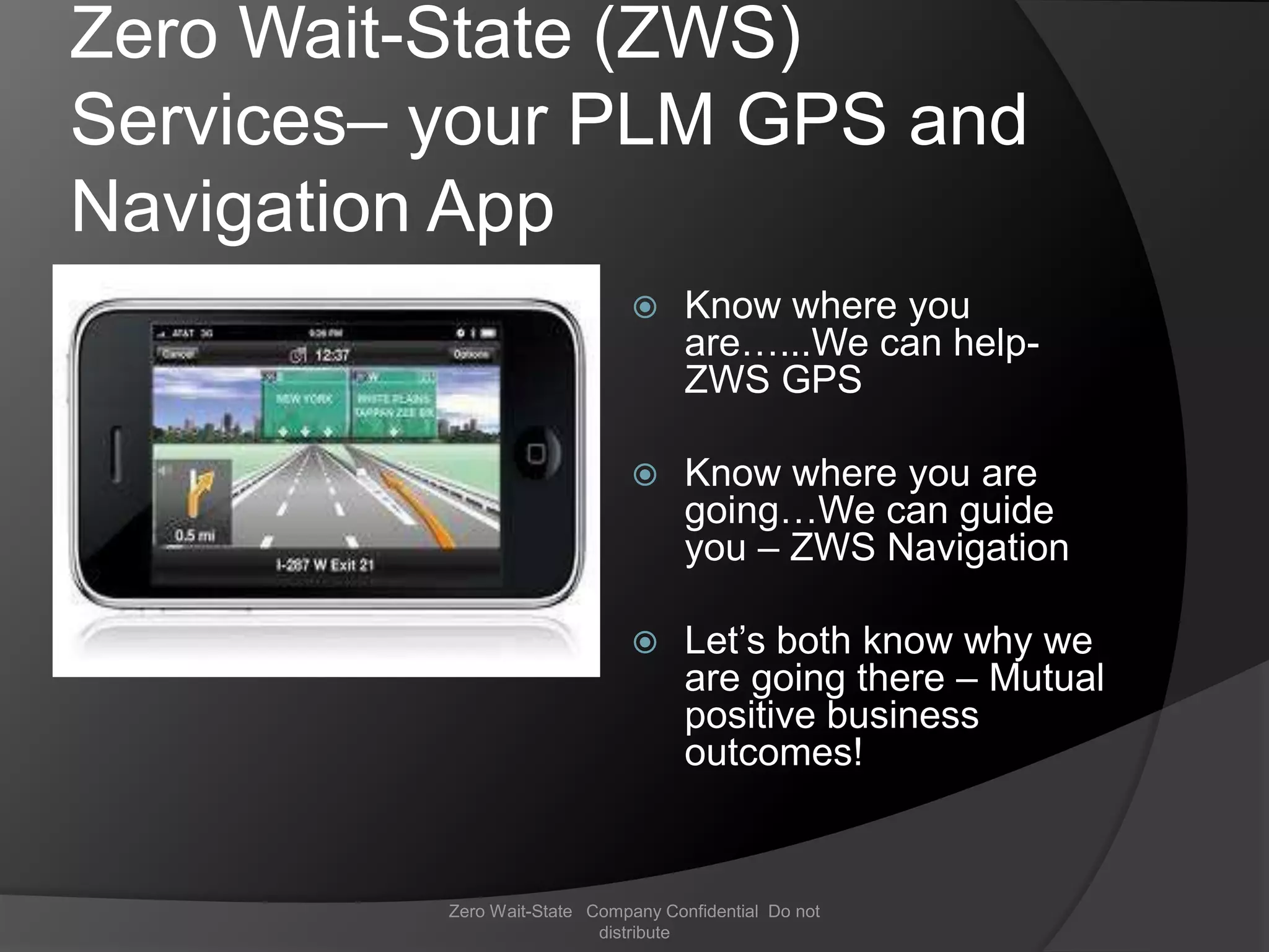 Zero Wait-State (ZWS)
Services– your PLM GPS and
Navigation App
                                    Know where you
                                     are…...We can help-
                                     ZWS GPS

                                    Know where you are
                                     going…We can guide
                                     you – ZWS Navigation

                                    Let’s both know why we
                                     are going there – Mutual
                                     positive business
                                     outcomes!


          Zero Wait-State Company Confidential Do not
                           distribute
 