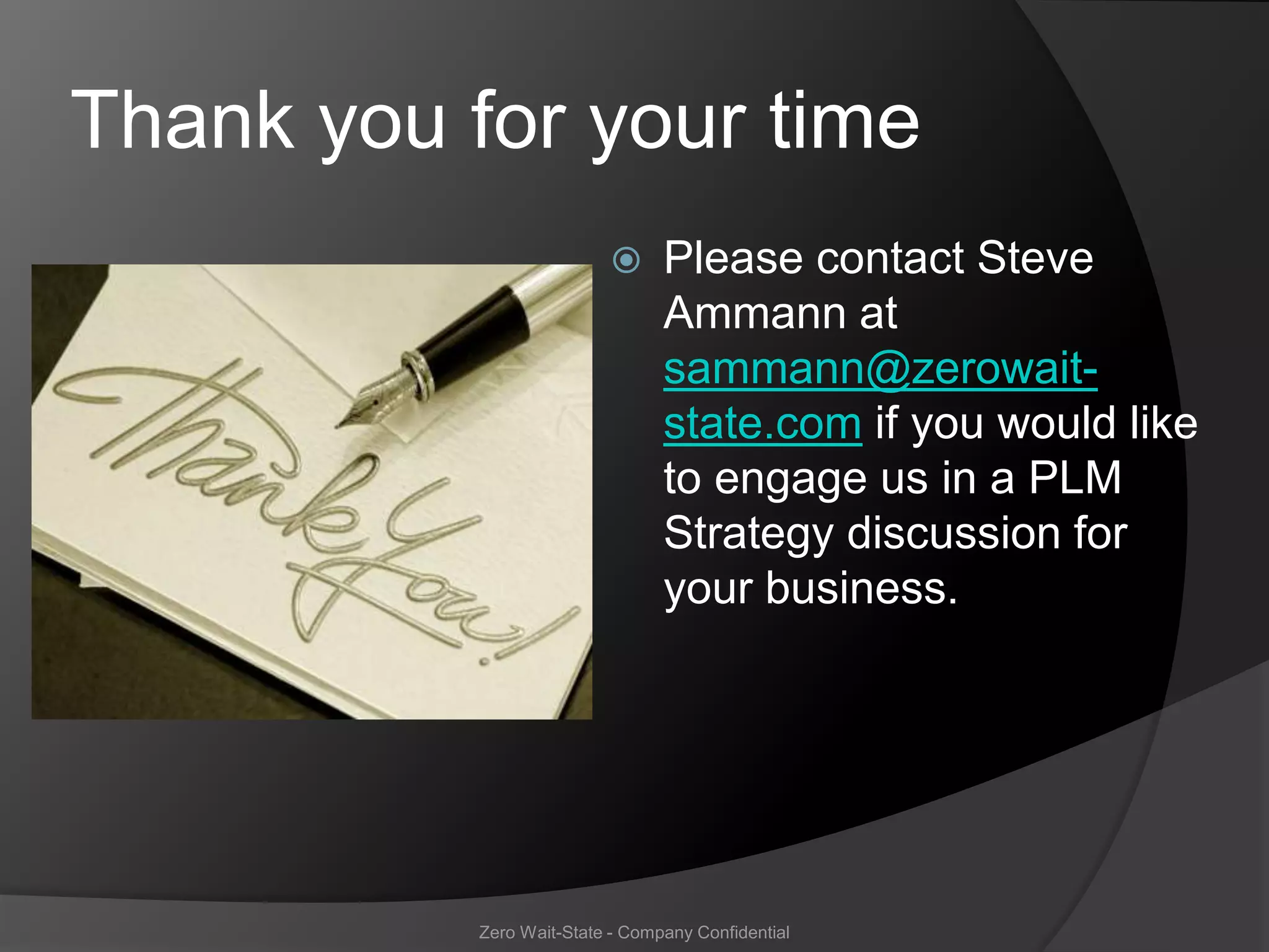 Thank you for your time
                                Please contact Steve
                                 Ammann at
                                 sammann@zerowait-
                                 state.com if you would like
                                 to engage us in a PLM
                                 Strategy discussion for
                                 your business.




           Zero Wait-State - Company Confidential
 