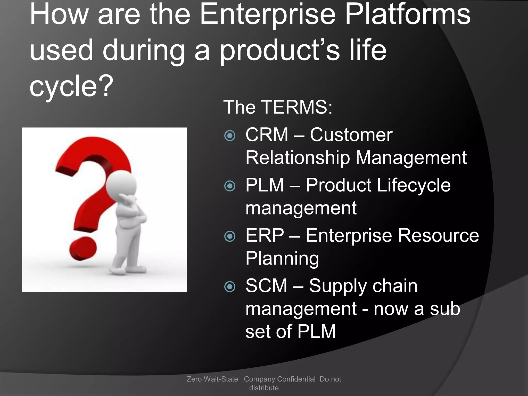 How are the Enterprise Platforms
used during a product’s life
cycle?
                     The TERMS:
                      CRM – Customer
                       Relationship Management
                      PLM – Product Lifecycle
                       management
                      ERP – Enterprise Resource
                       Planning
                      SCM – Supply chain
                       management - now a sub
                       set of PLM

           Zero Wait-State Company Confidential Do not
                            distribute
 