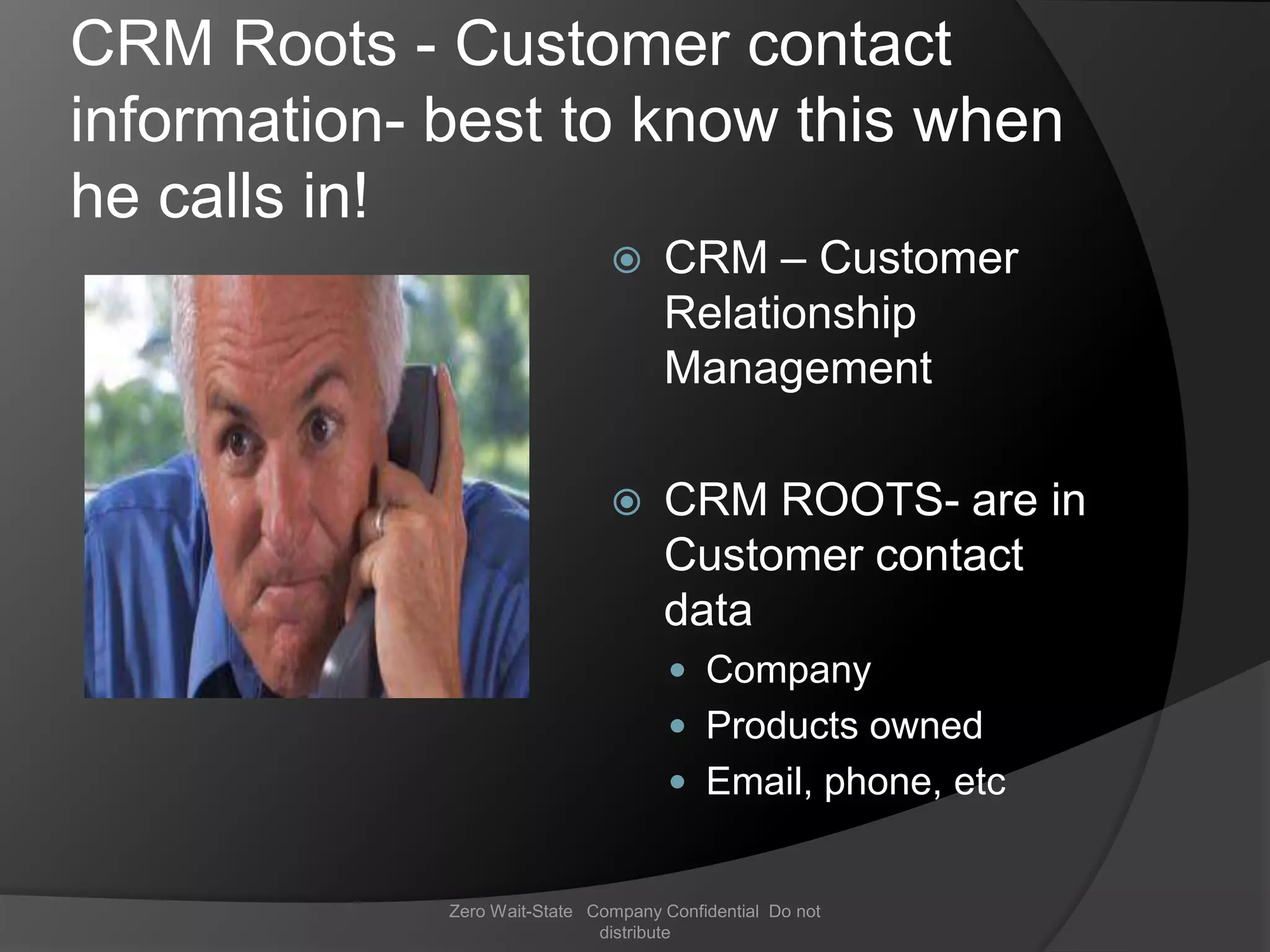 CRM Roots - Customer contact
information- best to know this when
he calls in!
                                    CRM – Customer
                                     Relationship
                                     Management

                                    CRM ROOTS- are in
                                     Customer contact
                                     data
                                       Company
                                       Products owned
                                       Email, phone, etc


             Zero Wait-State Company Confidential Do not
                              distribute
 