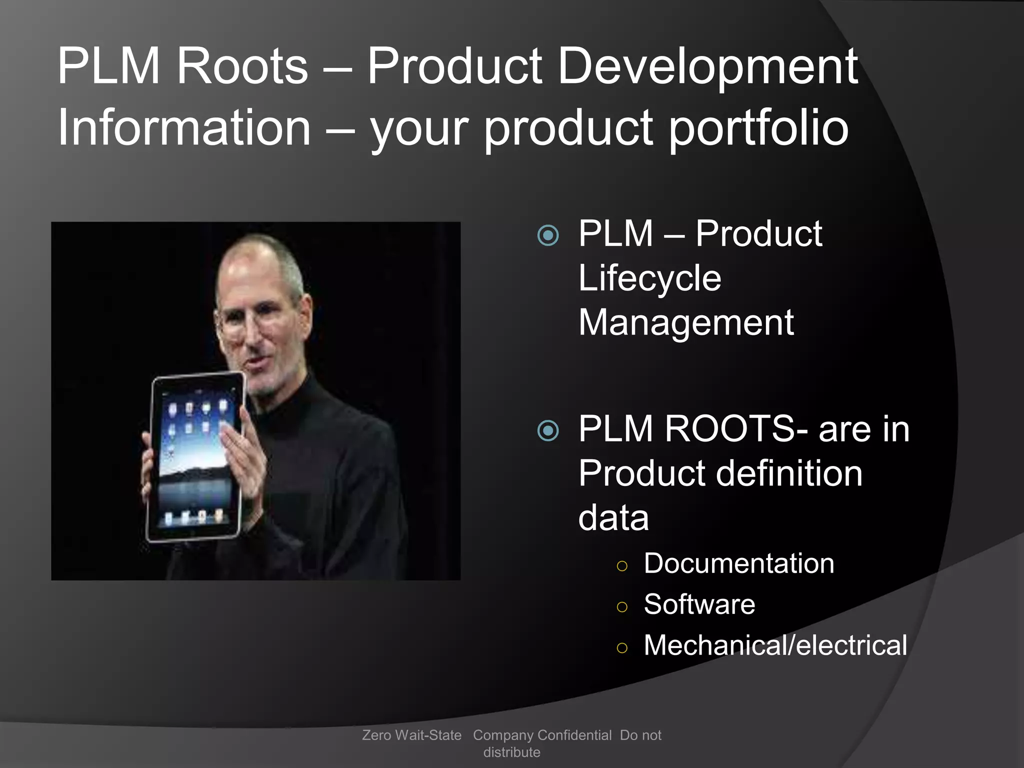 PLM Roots – Product Development
Information – your product portfolio
                                          PLM – Product
                                           Lifecycle
                                           Management

                                          PLM ROOTS- are in
                                           Product definition
                                           data
                                                 ○ Documentation
                                                 ○ Software
                                                 ○ Mechanical/electrical


             Zero Wait-State Company Confidential Do not
                              distribute
 