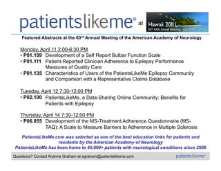 at

    Featured Abstracts at the 63rd Annual Meeting of the American Academy of Neurology

   Monday, April 11 2:00-6:30 PM
   •  P01.109 Development of a Self Report Bulbar Function Scale
   •  P01.111 Patient-Reported Clinician Adherence to Epilepsy Performance
              Measures of Quality Care
   •  P01.135 Characteristics of Users of the PatientsLikeMe Epilepsy Community
              and Comparison with a Representative Claims Database

   Tuesday, April 12 7:30-12:00 PM
   •  P02.100 PatientsLikeMe, a Data-Sharing Online Community: Benefits for
              Patients with Epilepsy

   Thursday, April 14 7:30-12:00 PM
   •  P06.055 Development of the MS-Treatment Adherence Questionnaire (MS-
              TAQ): A Scale to Measure Barriers to Adherence in Multiple Sclerosis
   PatientsLikeMe.com was selected as one of the best education links for patients and
                   residents by the American Academy of Neurology
PatientsLikeMe has been home to 45,000+ patients with neurological conditions since 2006
Questions? Contact Arianne Graham at agraham@patientslikeme.com
 