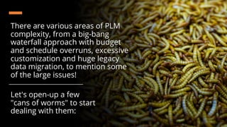 There are various areas of PLM
complexity, from a big-bang
waterfall approach with budget
and schedule overruns, excessive
customization and huge legacy
data migration, to mention some
of the large issues!
Let's open-up a few
"cans of worms" to start
dealing with them:
 