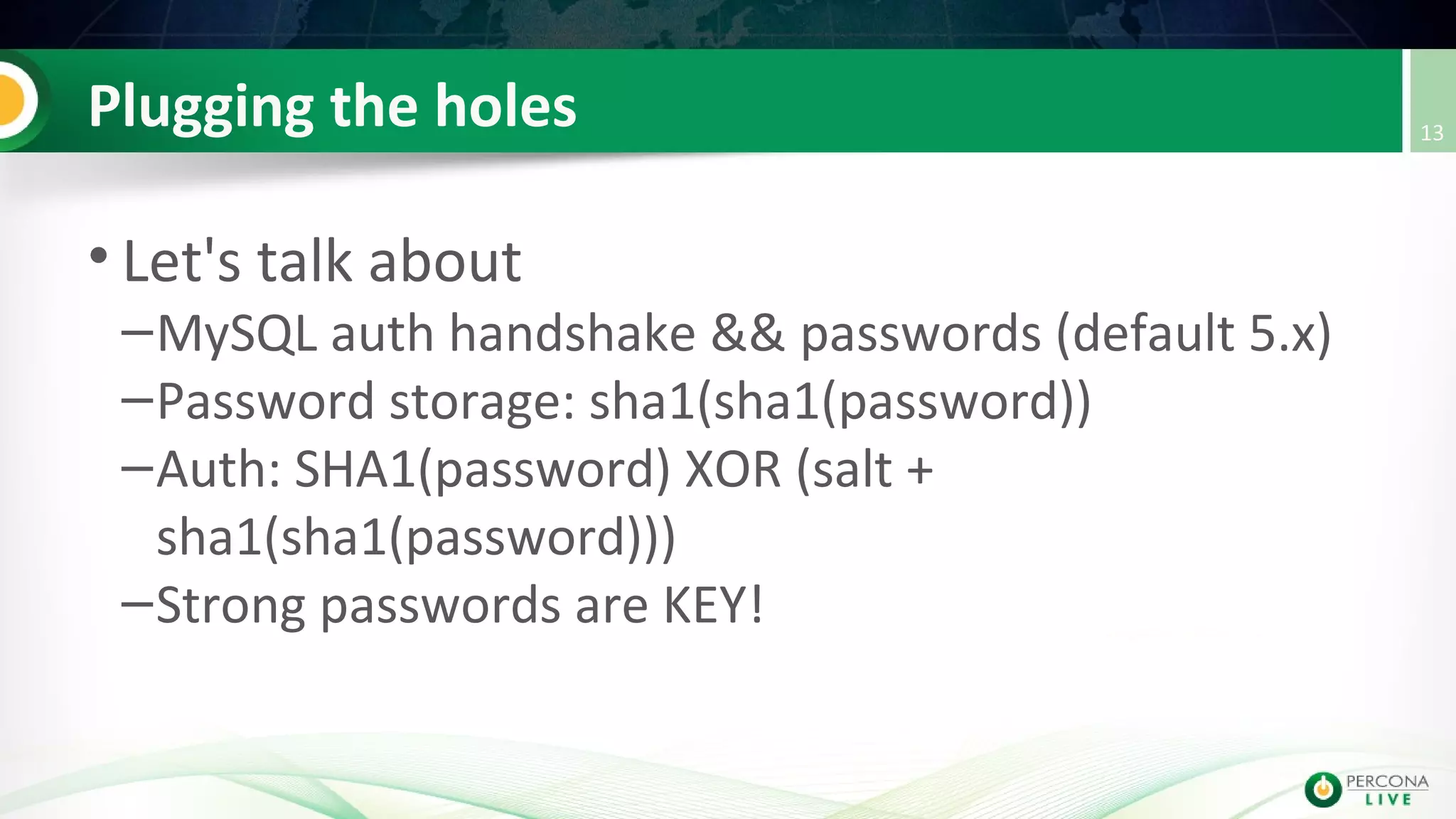 Plugging the holes
• Let's talk about
–MySQL auth handshake && passwords (default 5.x)
–Password storage: sha1(sha1(password))
–Auth: SHA1(password) XOR (salt +
sha1(sha1(password)))
–Strong passwords are KEY!
13
 