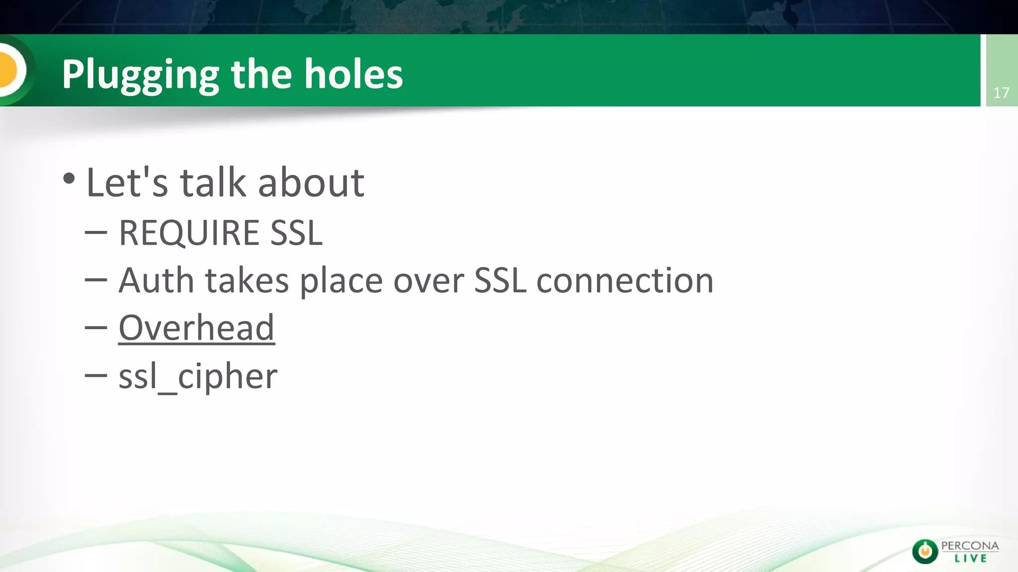 Plugging the holes
• Let's talk about
– REQUIRE SSL
– Auth takes place over SSL connection
– Overhead
– ssl_cipher
17
 