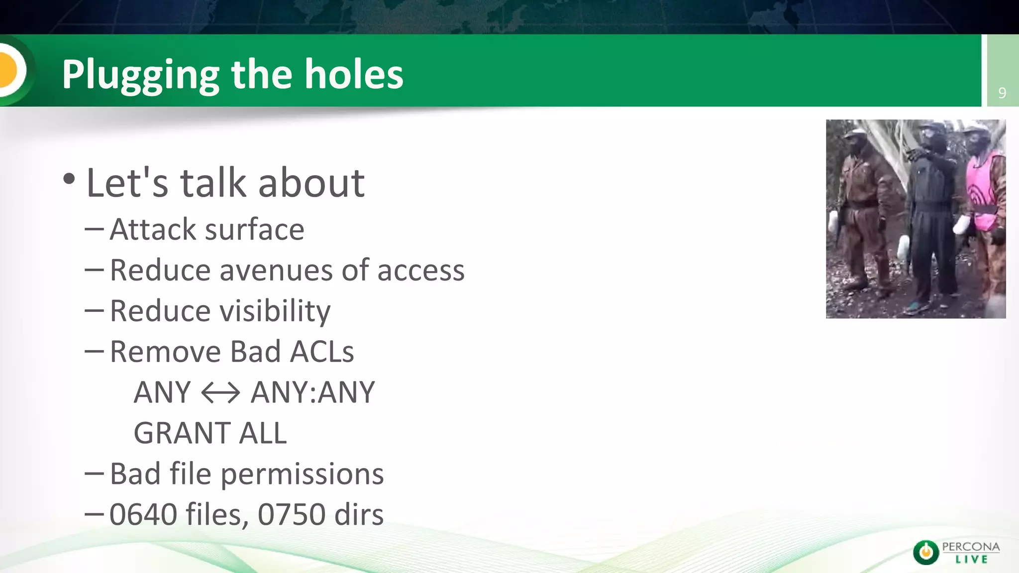 Plugging the holes
• Let's talk about
– Attack surface
– Reduce avenues of access
– Reduce visibility
– Remove Bad ACLs
ANY ↔ ANY:ANY
GRANT ALL
– Bad file permissions
– 0640 files, 0750 dirs
9
 