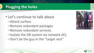 Plugging the holes
• Let's continue to talk about
–Attack surface
–Remove redundant packages
–Remove redundant services
–Isolate the DB system via network ACL
–Don't be the guy in the “target vest”
10
 