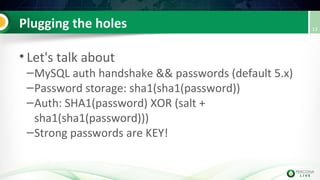 Plugging the holes
• Let's talk about
–MySQL auth handshake && passwords (default 5.x)
–Password storage: sha1(sha1(password))
–Auth: SHA1(password) XOR (salt +
sha1(sha1(password)))
–Strong passwords are KEY!
13
 
