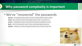 Why password complexity is important
• We've “recovered” the passwords
MUCH: ACA068D24BC58DB72E9D3C2D8D29D43FB6F674D9
PASS: B415DD9C4FB5EF59FE80C4FEBC1F9C715E6E97C4
SUCH: F469EBEEF4AD5F9DE9A0703EABF87DD88A7AF52D
BAD: CB7DFF0540F8C51BF178A1502A286FB8F4A2691E
WOW: F49091CCA44CEC66E65D3D97EA2C3F92D7636734
16
 