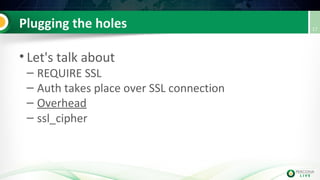 Plugging the holes
• Let's talk about
– REQUIRE SSL
– Auth takes place over SSL connection
– Overhead
– ssl_cipher
17
 