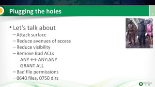 Plugging the holes
• Let's talk about
– Attack surface
– Reduce avenues of access
– Reduce visibility
– Remove Bad ACLs
ANY ↔ ANY:ANY
GRANT ALL
– Bad file permissions
– 0640 files, 0750 dirs
9
 