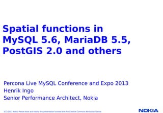 Company Confidential. ©2010 Nokia
Nokia Internal Use Only
Spatial functions in
MySQL 5.6, MariaDB 5.5,
PostGIS 2.0 and others
Percona Live MySQL Conference and Expo 2013
Henrik Ingo
Senior Performance Architect, Nokia
(CC) 2013 Nokia. Please share and modify this presentation licensed with the Creative Commons Attribution license.
 