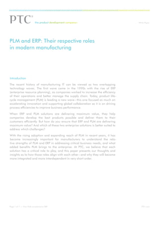 ®                                White Paper




PLM and ERP: Their respective roles
in modern manufacturing




Introduction

The recent history of manufacturing IT can be viewed as two overlapping
technology waves. The first wave came in the 1990s with the rise of ERP
(enterprise resource planning), as companies worked to increase the efficiency
of their operations and better manage the supply chain. Today, product life-
cycle management (PLM) is leading a new wave – this one focused as much on
accelerating innovation and supporting global collaboration as it is on driving
process efficiencies to improve business performance.

When ERP and PLM solutions are delivering maximum value, they help
companies develop the best products possible and deliver them to their
customers efficiently. But how do you ensure that ERP and PLM are delivering
maximum value? And which of these two enterprise solutions is better suited to
address which challenges?

With the rising adoption and expanding reach of PLM in recent years, it has
become increasingly important for manufacturers to understand the rela-
tive strengths of PLM and ERP in addressing critical business needs, and what
added benefits PLM brings to the enterprise. At PTC, we believe that each
solution has a critical role to play, and this paper presents our thoughts and
insights as to how those roles align with each other – and why they will become
more integrated and more interdependent in very short order.




Page 1 of 7 | How PLM complements ERP                                                PTC.com
 