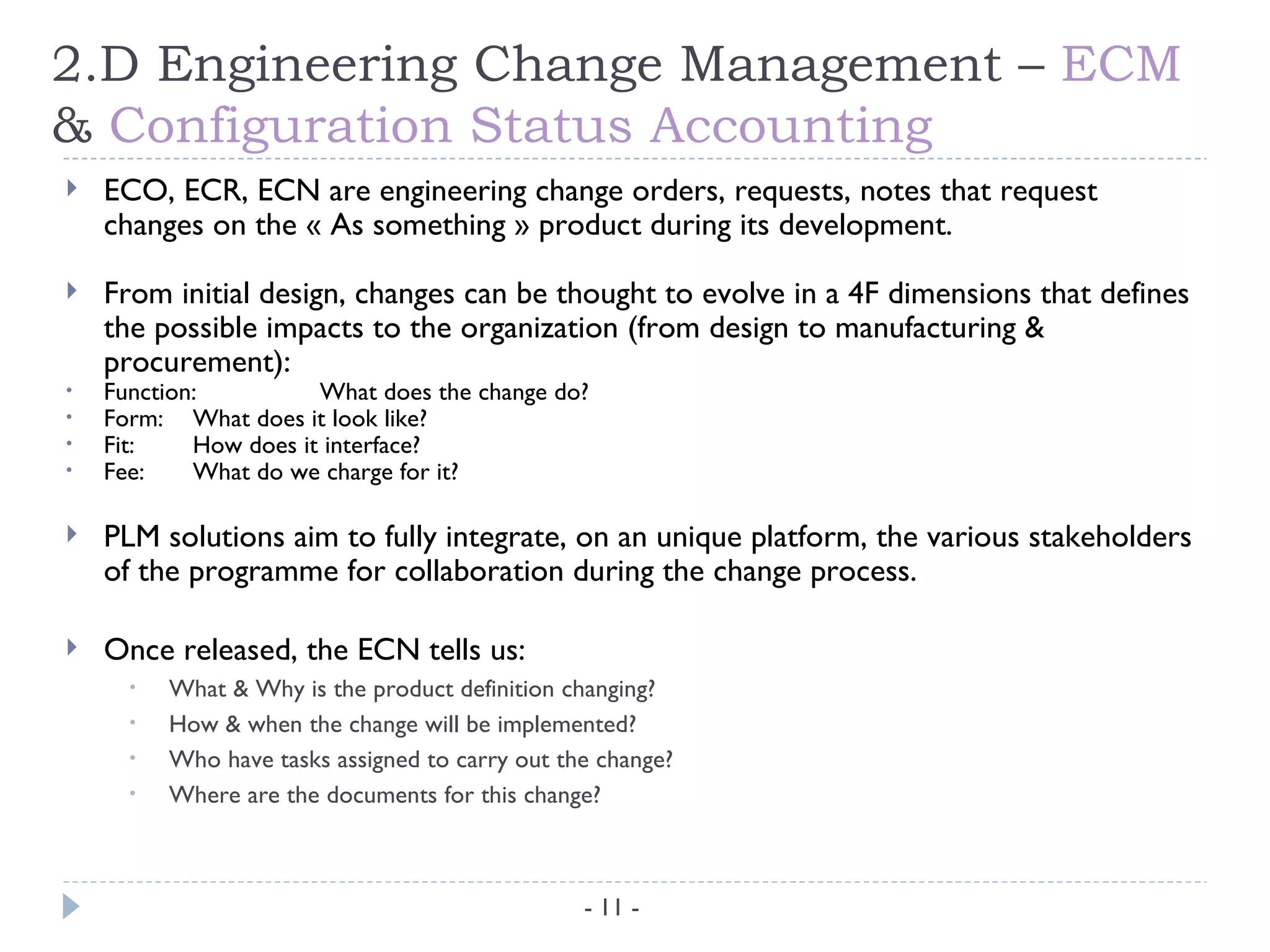 2.D Engineering Change Management – ECM
& Configuration Status Accounting
   ECO, ECR, ECN are engineering change orders, requests, notes that request
    changes on the « As something » product during its development.

   From initial design, changes can be thought to evolve in a 4F dimensions that defines
    the possible impacts to the organization (from design to manufacturing &
    procurement):
•   Function:          What does the change do?
•   Form: What does it look like?
•   Fit:    How does it interface?
•   Fee:    What do we charge for it?

   PLM solutions aim to fully integrate, on an unique platform, the various stakeholders
    of the programme for collaboration during the change process.

   Once released, the ECN tells us:
      •   What & Why is the product definition changing?
      •   How & when the change will be implemented?
      •   Who have tasks assigned to carry out the change?
      •   Where are the documents for this change?



                                                 - 11 -
 
