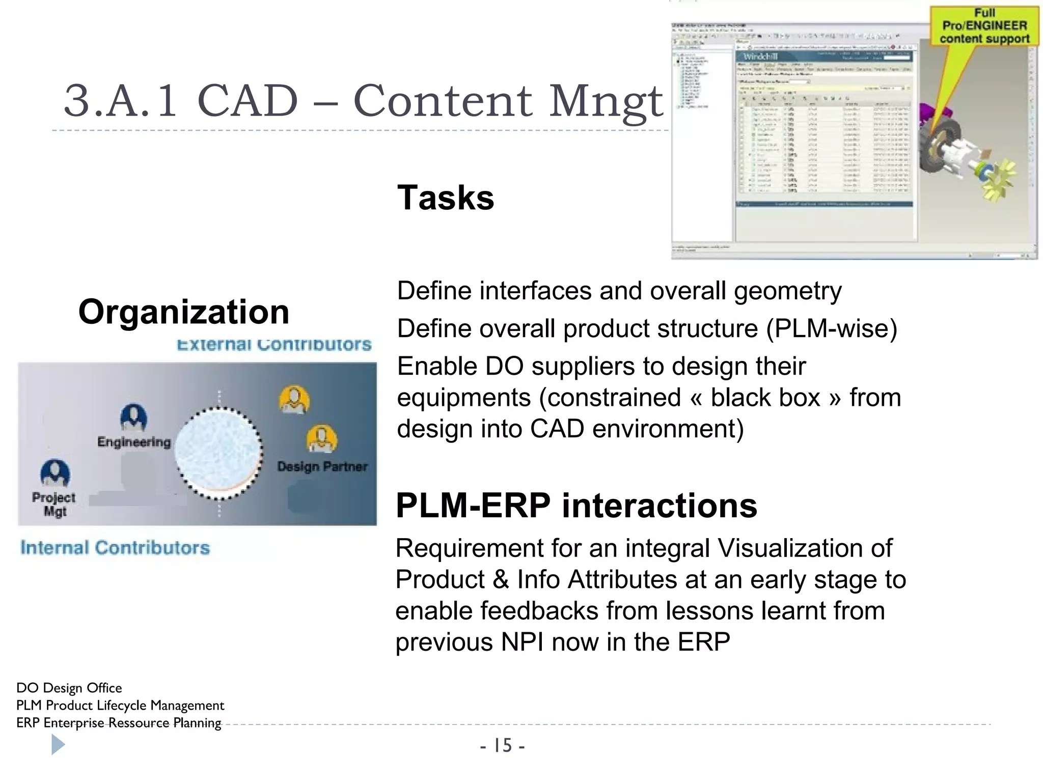 3.A.1 CAD – Content Mngt

                                    Tasks

                                    Define interfaces and overall geometry
         Organization               Define overall product structure (PLM-wise)
                                    Enable DO suppliers to design their
                                    equipments (constrained « black box » from
                                    design into CAD environment)


                                    PLM-ERP interactions
                                    Requirement for an integral Visualization of
                                    Product & Info Attributes at an early stage to
                                    enable feedbacks from lessons learnt from
                                    previous NPI now in the ERP
DO Design Office
PLM Product Lifecycle Management
ERP Enterprise Ressource Planning
                                           - 15 -
 
