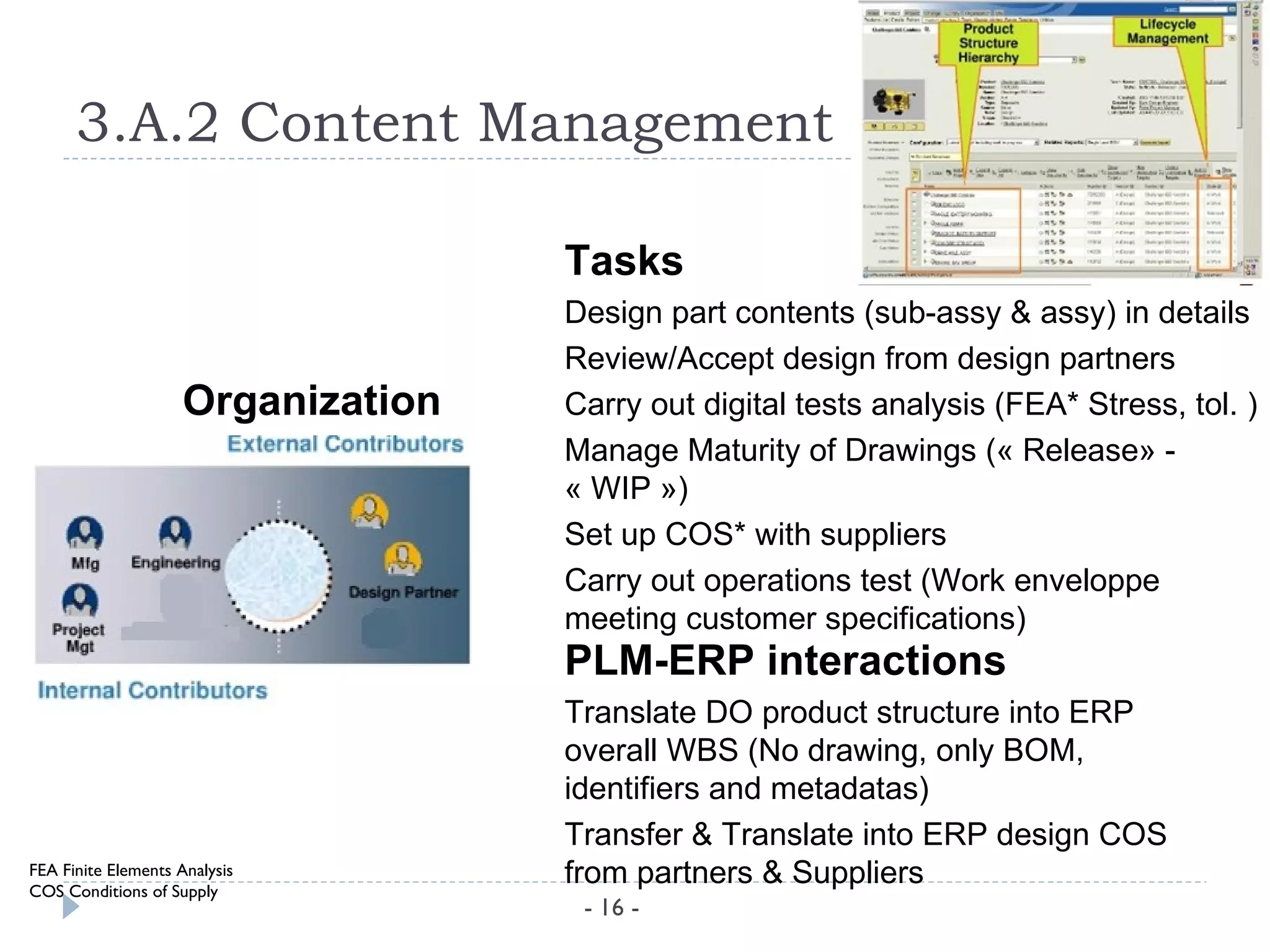 3.A.2 Content Management

                                    Tasks
                                    Design part contents (sub-assy & assy) in details
                                    Review/Accept design from design partners
                     Organization   Carry out digital tests analysis (FEA* Stress, tol. )
                                    Manage Maturity of Drawings (« Release» -
                                    « WIP »)
                                    Set up COS* with suppliers
                                    Carry out operations test (Work enveloppe
                                    meeting customer specifications)
                                    PLM-ERP interactions
                                    Translate DO product structure into ERP
                                    overall WBS (No drawing, only BOM,
                                    identifiers and metadatas)
                                    Transfer & Translate into ERP design COS
FEA Finite Elements Analysis
COS Conditions of Supply
                                    from partners & Suppliers
                                     - 16 -
 