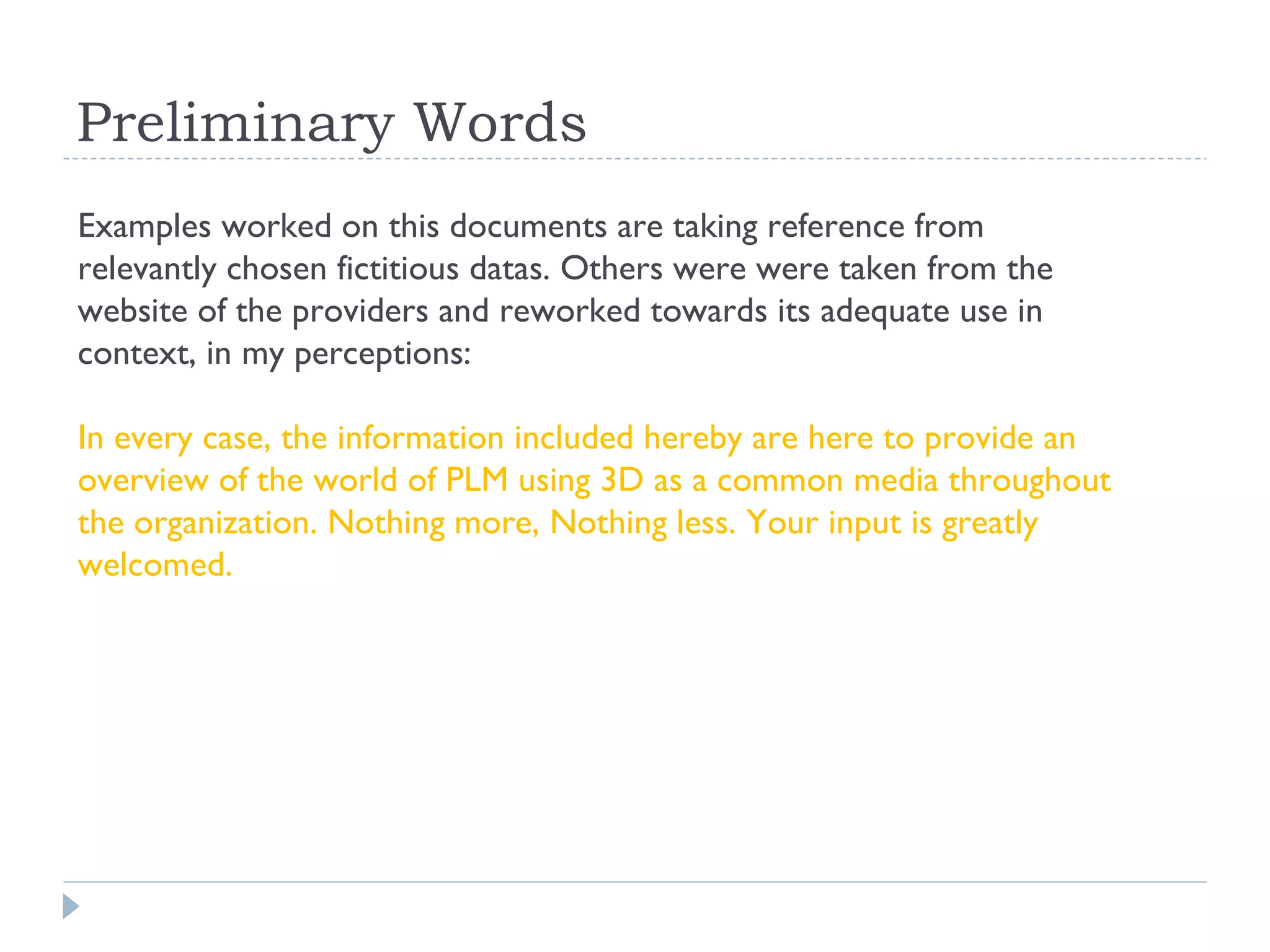 Preliminary Words
Examples worked on this documents are taking reference from
relevantly chosen fictitious datas. Others were were taken from the
website of the providers and reworked towards its adequate use in
context, in my perceptions:

In every case, the information included hereby are here to provide an
overview of the world of PLM using 3D as a common media throughout
the organization. Nothing more, Nothing less. Your input is greatly
welcomed.
 