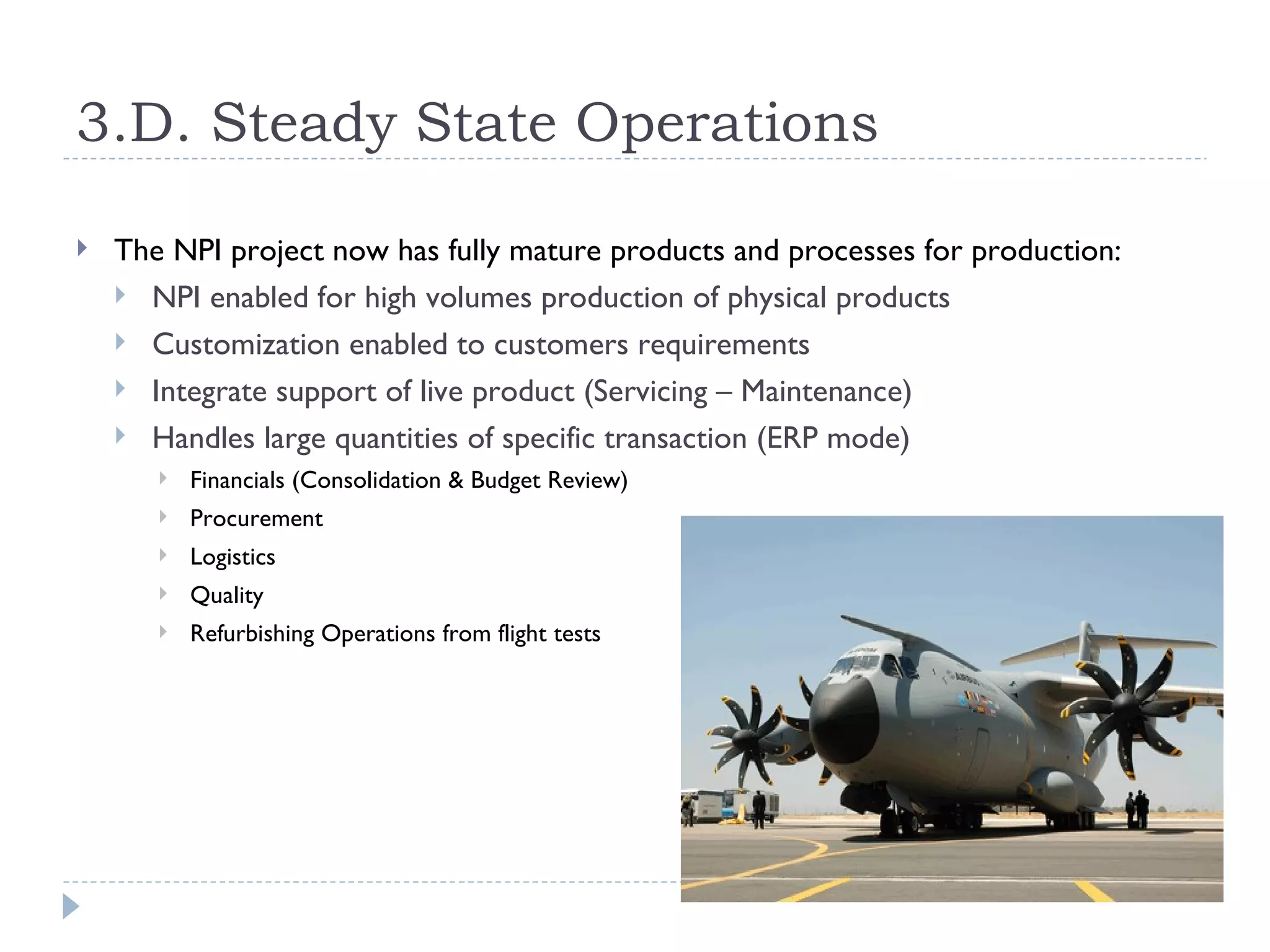 3.D. Steady State Operations

   The NPI project now has fully mature products and processes for production:
     NPI enabled for high volumes production of physical products
     Customization enabled to customers requirements
     Integrate support of live product (Servicing – Maintenance)
     Handles large quantities of specific transaction (ERP mode)
          Financials (Consolidation & Budget Review)
          Procurement
          Logistics
          Quality
          Refurbishing Operations from flight tests
 