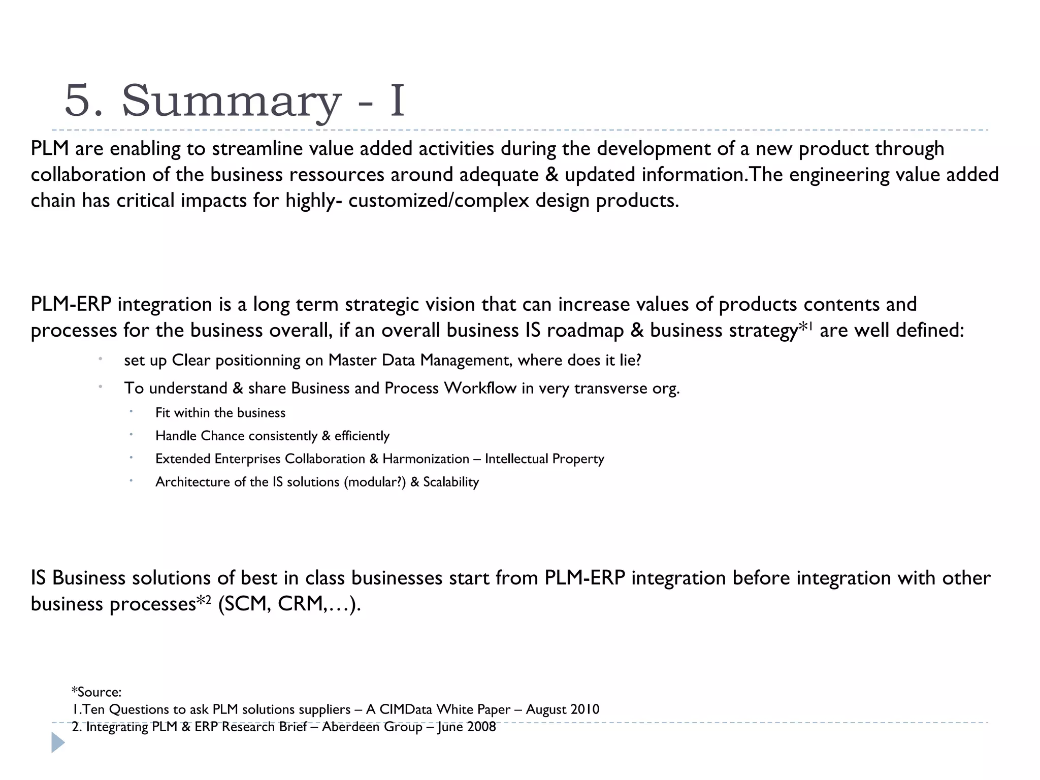 5. Summary - I
PLM are enabling to streamline value added activities during the development of a new product through
collaboration of the business ressources around adequate & updated information.The engineering value added
chain has critical impacts for highly- customized/complex design products.



PLM-ERP integration is a long term strategic vision that can increase values of products contents and
processes for the business overall, if an overall business IS roadmap & business strategy*1 are well defined:
        •   set up Clear positionning on Master Data Management, where does it lie?
        •   To understand & share Business and Process Workflow in very transverse org.
             •   Fit within the business
             •   Handle Chance consistently & efficiently
             •   Extended Enterprises Collaboration & Harmonization – Intellectual Property
             •   Architecture of the IS solutions (modular?) & Scalability




IS Business solutions of best in class businesses start from PLM-ERP integration before integration with other
business processes*2 (SCM, CRM,…).


    *Source:
    1.Ten Questions to ask PLM solutions suppliers – A CIMData White Paper – August 2010
    2. Integrating PLM & ERP Research Brief – Aberdeen Group – June 2008
 