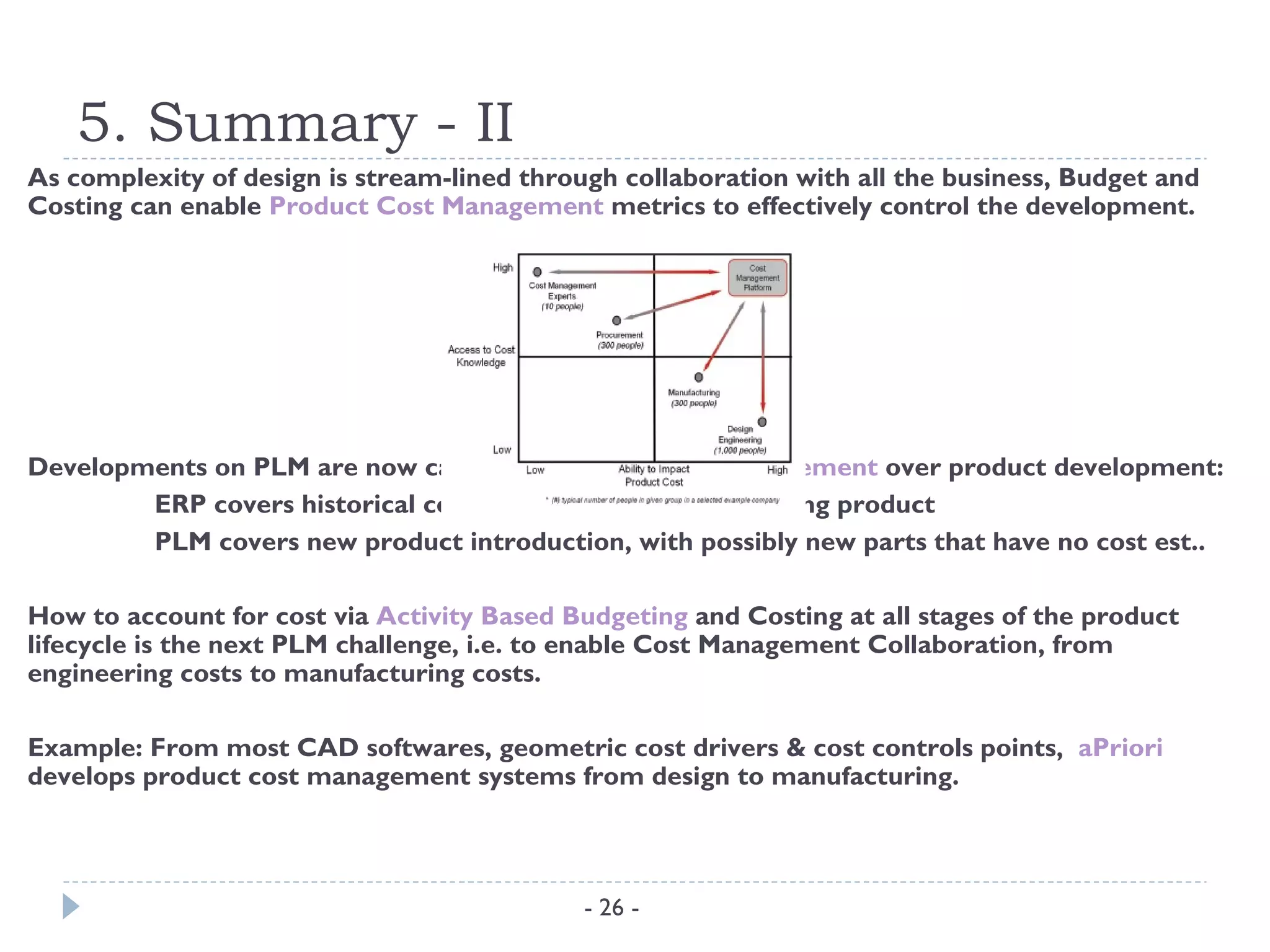 5. Summary - II
As complexity of design is stream-lined through collaboration with all the business, Budget and
Costing can enable Product Cost Management metrics to effectively control the development.




Developments on PLM are now carried out to link cost management over product development:
        ERP covers historical costs and transactions of existing product
        PLM covers new product introduction, with possibly new parts that have no cost est..

How to account for cost via Activity Based Budgeting and Costing at all stages of the product
lifecycle is the next PLM challenge, i.e. to enable Cost Management Collaboration, from
engineering costs to manufacturing costs.

Example: From most CAD softwares, geometric cost drivers & cost controls points, aPriori
develops product cost management systems from design to manufacturing.



                                             - 26 -
 