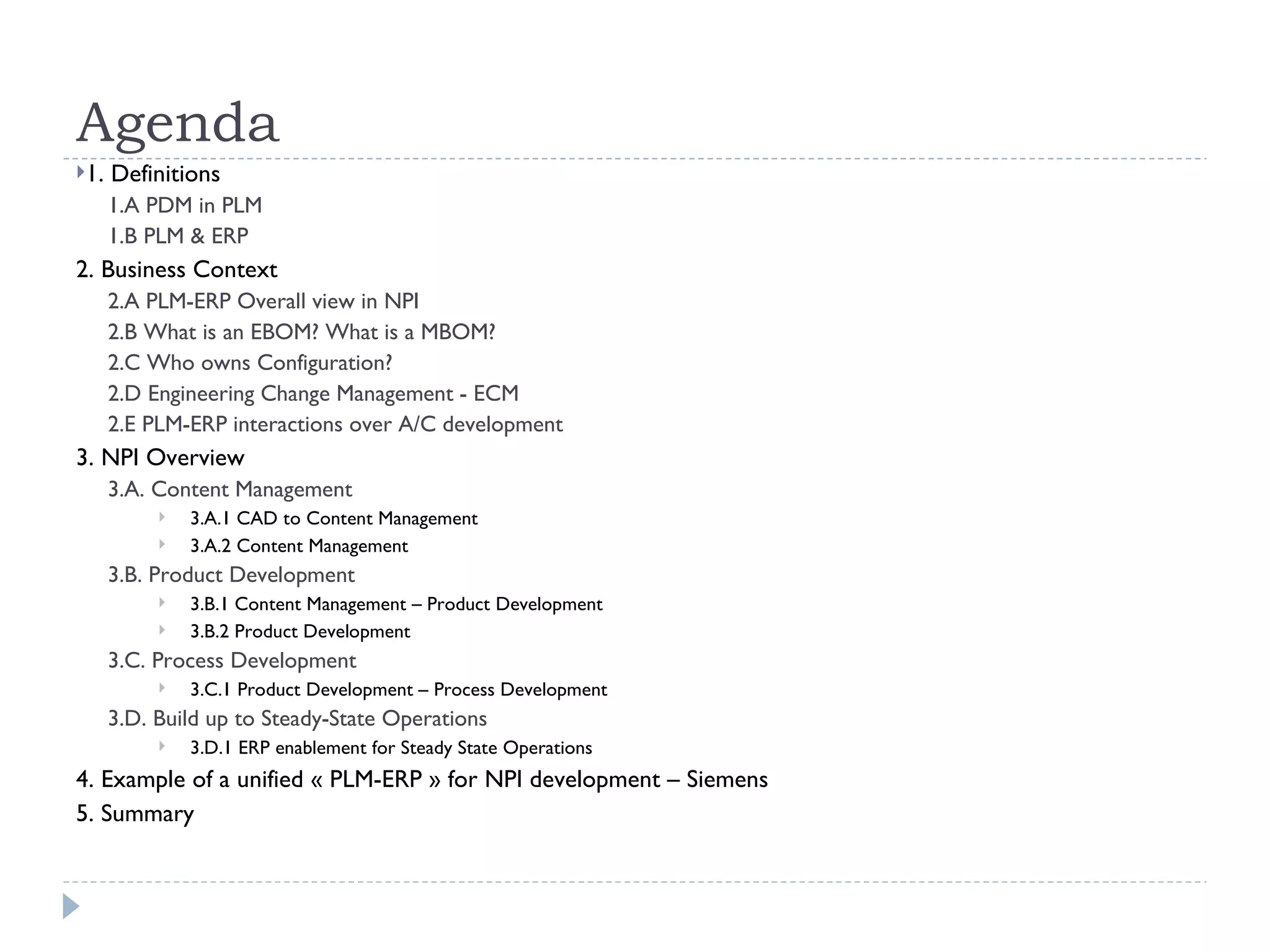 Agenda
1.   Definitions
      1.A PDM in PLM
      1.B PLM & ERP
2. Business Context
      2.A PLM-ERP Overall view in NPI
      2.B What is an EBOM? What is a MBOM?
      2.C Who owns Configuration?
      2.D Engineering Change Management - ECM
      2.E PLM-ERP interactions over A/C development
3. NPI Overview
      3.A. Content Management
              3.A.1 CAD to Content Management
              3.A.2 Content Management
      3.B. Product Development
              3.B.1 Content Management – Product Development
              3.B.2 Product Development
      3.C. Process Development
              3.C.1 Product Development – Process Development
      3.D. Build up to Steady-State Operations
              3.D.1 ERP enablement for Steady State Operations
4. Example of a unified « PLM-ERP » for NPI development – Siemens
5. Summary
 