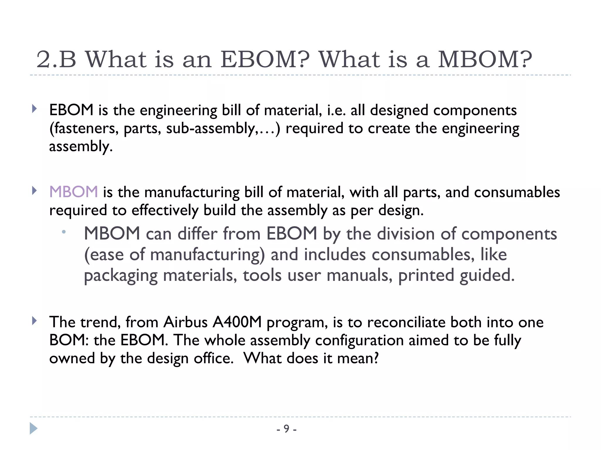 2.B What is an EBOM? What is a MBOM?
   EBOM is the engineering bill of material, i.e. all designed components
    (fasteners, parts, sub-assembly,…) required to create the engineering
    assembly.

   MBOM is the manufacturing bill of material, with all parts, and consumables
    required to effectively build the assembly as per design.
     •   MBOM can differ from EBOM by the division of components
         (ease of manufacturing) and includes consumables, like
         packaging materials, tools user manuals, printed guided.

   The trend, from Airbus A400M program, is to reconciliate both into one
    BOM: the EBOM. The whole assembly configuration aimed to be fully
    owned by the design office. What does it mean?



                                     -9-
 