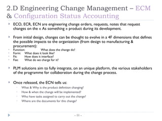 2.D Engineering Change Management – ECM
& Configuration Status Accounting
   ECO, ECR, ECN are engineering change orders, requests, notes that request
    changes on the « As something » product during its development.

   From initial design, changes can be thought to evolve in a 4F dimensions that defines
    the possible impacts to the organization (from design to manufacturing &
    procurement):
•   Function:          What does the change do?
•   Form: What does it look like?
•   Fit:    How does it interface?
•   Fee:    What do we charge for it?

   PLM solutions aim to fully integrate, on an unique platform, the various stakeholders
    of the programme for collaboration during the change process.

   Once released, the ECN tells us:
      •   What & Why is the product definition changing?
      •   How & when the change will be implemented?
      •   Who have tasks assigned to carry out the change?
      •   Where are the documents for this change?



                                                 - 11 -
 