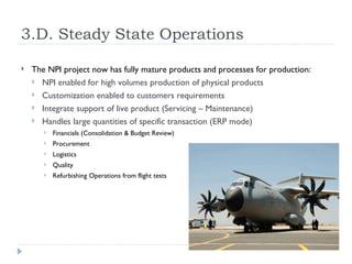 3.D. Steady State Operations

   The NPI project now has fully mature products and processes for production:
     NPI enabled for high volumes production of physical products
     Customization enabled to customers requirements
     Integrate support of live product (Servicing – Maintenance)
     Handles large quantities of specific transaction (ERP mode)
          Financials (Consolidation & Budget Review)
          Procurement
          Logistics
          Quality
          Refurbishing Operations from flight tests
 