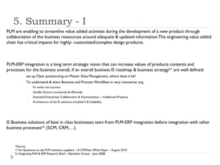 5. Summary - I
PLM are enabling to streamline value added activities during the development of a new product through
collaboration of the business ressources around adequate & updated information.The engineering value added
chain has critical impacts for highly- customized/complex design products.



PLM-ERP integration is a long term strategic vision that can increase values of products contents and
processes for the business overall, if an overall business IS roadmap & business strategy*1 are well defined:
        •   set up Clear positionning on Master Data Management, where does it lie?
        •   To understand & share Business and Process Workflow in very transverse org.
             •   Fit within the business
             •   Handle Chance consistently & efficiently
             •   Extended Enterprises Collaboration & Harmonization – Intellectual Property
             •   Architecture of the IS solutions (modular?) & Scalability




IS Business solutions of best in class businesses start from PLM-ERP integration before integration with other
business processes*2 (SCM, CRM,…).


    *Source:
    1.Ten Questions to ask PLM solutions suppliers – A CIMData White Paper – August 2010
    2. Integrating PLM & ERP Research Brief – Aberdeen Group – June 2008
 