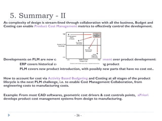 5. Summary - II
As complexity of design is stream-lined through collaboration with all the business, Budget and
Costing can enable Product Cost Management metrics to effectively control the development.




Developments on PLM are now carried out to link cost management over product development:
        ERP covers historical costs and transactions of existing product
        PLM covers new product introduction, with possibly new parts that have no cost est..

How to account for cost via Activity Based Budgeting and Costing at all stages of the product
lifecycle is the next PLM challenge, i.e. to enable Cost Management Collaboration, from
engineering costs to manufacturing costs.

Example: From most CAD softwares, geometric cost drivers & cost controls points, aPriori
develops product cost management systems from design to manufacturing.



                                             - 26 -
 