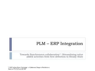 PLM – ERP Integration

                    Towards Synchronous collaboration*1: Streamlining value
                         added activities from first definition to Steady State



*1 SMT Surface Mount Technology – « Collaborate: Design to Manufacture »
Based on PTC PLM and SAP ERP
 