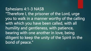 Ephesians 4:1-3 NASB
"Therefore I, the prisoner of the Lord, urge
you to walk in a manner worthy of the calling
with which you have been called, with all
humility and gentleness, with patience,
bearing with one another in love, being
diligent to keep the unity of the Spirit in the
bond of peace."
 