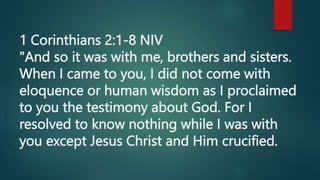 1 Corinthians 2:1-8 NIV
"And so it was with me, brothers and sisters.
When I came to you, I did not come with
eloquence or human wisdom as I proclaimed
to you the testimony about God. For I
resolved to know nothing while I was with
you except Jesus Christ and Him crucified.
 