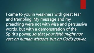 I came to you in weakness with great fear
and trembling. My message and my
preaching were not with wise and persuasive
words, but with a demonstration of the
Spirit's power, so that your faith might not
rest on human wisdom, but on God's power.
 