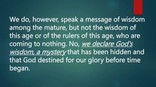 We do, however, speak a message of wisdom
among the mature, but not the wisdom of
this age or of the rulers of this age, who are
coming to nothing. No, we declare God's
wisdom, a mystery that has been hidden and
that God destined for our glory before time
began.
 