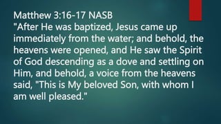 Matthew 3:16-17 NASB
"After He was baptized, Jesus came up
immediately from the water; and behold, the
heavens were opened, and He saw the Spirit
of God descending as a dove and settling on
Him, and behold, a voice from the heavens
said, "This is My beloved Son, with whom I
am well pleased."
 