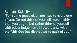 Romans 12:3 NIV
"For by the grace given me I say to every one
of you: Do not think of yourself more highly
than you ought, but rather think of yourself
with sober judgement, in accordance with
the faith God has distributed to each of you."
 