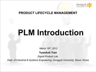 PRODUCT LIFECYCLE MANAGEMENT




         PLM Introduction
                             March 19th, 2012
                             TuanAnh Tran
                           Digital Product Lab,
Dept. of Industrial & Systems Engineering, Dongguk University, Seoul, Korea
 