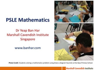 PSLE Mathematics DrYeap Ban Har Marshall Cavendish Institute Singapore www.banhar.com Photo Credit: Students solving a mathematics problem using draw-a-diagram heuristic at Da Qiao Primary School. 